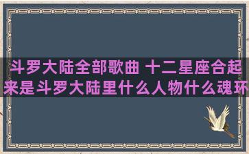 斗罗大陆全部歌曲 十二星座合起来是斗罗大陆里什么人物什么魂环